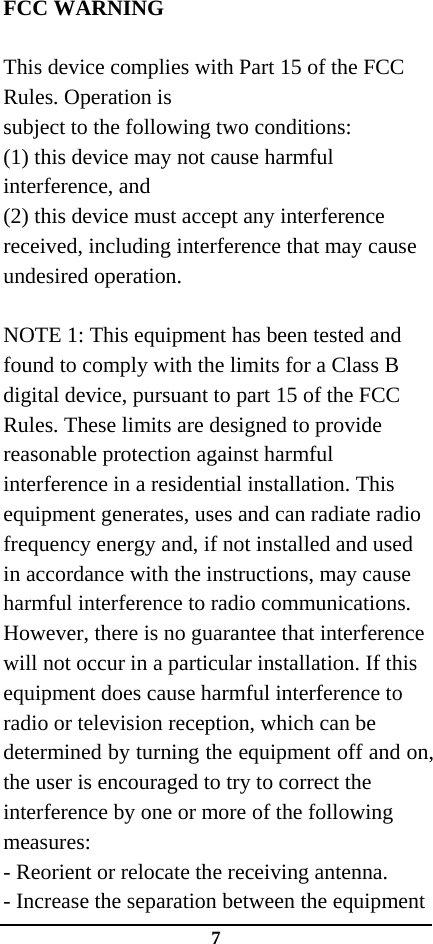 7  FCC WARNING  This device complies with Part 15 of the FCC Rules. Operation is subject to the following two conditions: (1) this device may not cause harmful interference, and (2) this device must accept any interference received, including interference that may cause undesired operation.  NOTE 1: This equipment has been tested and found to comply with the limits for a Class B digital device, pursuant to part 15 of the FCC Rules. These limits are designed to provide reasonable protection against harmful interference in a residential installation. This equipment generates, uses and can radiate radio frequency energy and, if not installed and used in accordance with the instructions, may cause harmful interference to radio communications. However, there is no guarantee that interference will not occur in a particular installation. If this equipment does cause harmful interference to radio or television reception, which can be determined by turning the equipment off and on, the user is encouraged to try to correct the interference by one or more of the following measures: - Reorient or relocate the receiving antenna. - Increase the separation between the equipment 