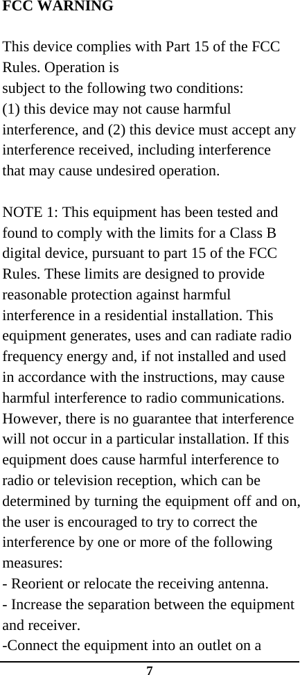 7 FCC WARNING  This device complies with Part 15 of the FCC Rules. Operation is subject to the following two conditions: (1) this device may not cause harmful interference, and (2) this device must accept any interference received, including interference that may cause undesired operation.  NOTE 1: This equipment has been tested and found to comply with the limits for a Class B digital device, pursuant to part 15 of the FCC Rules. These limits are designed to provide reasonable protection against harmful interference in a residential installation. This equipment generates, uses and can radiate radio frequency energy and, if not installed and used in accordance with the instructions, may cause harmful interference to radio communications. However, there is no guarantee that interference will not occur in a particular installation. If this equipment does cause harmful interference to radio or television reception, which can be determined by turning the equipment off and on, the user is encouraged to try to correct the interference by one or more of the following measures: - Reorient or relocate the receiving antenna. - Increase the separation between the equipment and receiver. -Connect the equipment into an outlet on a 