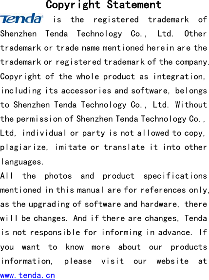  Copyright Statement  is  the  registered  trademark  of Shenzhen  Tenda  Technology  Co.,  Ltd.  Other trademark or trade name mentioned herein are the trademark or registered trademark of the company. Copyright of the whole product as integration, including its accessories and software, belongs to Shenzhen Tenda Technology Co., Ltd. Without the permission of Shenzhen Tenda Technology Co., Ltd, individual or party is not allowed to copy, plagiarize, imitate or translate it into other languages. All  the  photos  and  product  specifications mentioned in this manual are for references only, as the upgrading of software and hardware, there will be changes. And if there are changes, Tenda is not responsible for informing in advance. If you  want  to  know  more  about  our  products information,  please  visit  our  website  at www.tenda.cn 
