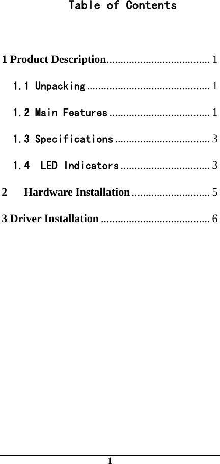   1   Table of Contents   1 Product Description..................................... 1 1.1 Unpacking ............................................1 1.2 Main Features ....................................1 1.3 Specifications .................................. 3 1.4  LED Indicators ................................ 3 2 Hardware Installation............................ 5 3 Driver Installation ....................................... 6  