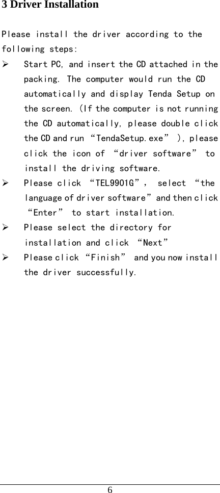   6 3 Driver Installation  Please install the driver according to the following steps:  ¾ Start PC, and insert the CD attached in the packing. The computer would run the CD automatically and display Tenda Setup on the screen. (If the computer is not running the CD automatically, please double click the CD and run “TendaSetup.exe” ), please click the icon of “driver software” to install the driving software. ¾ Please click “TEL9901G”， select “the language of driver software” and then click “Enter” to start installation. ¾ Please select the directory for installation and click “Next” ¾ Please click “Finish” and you now install the driver successfully.              