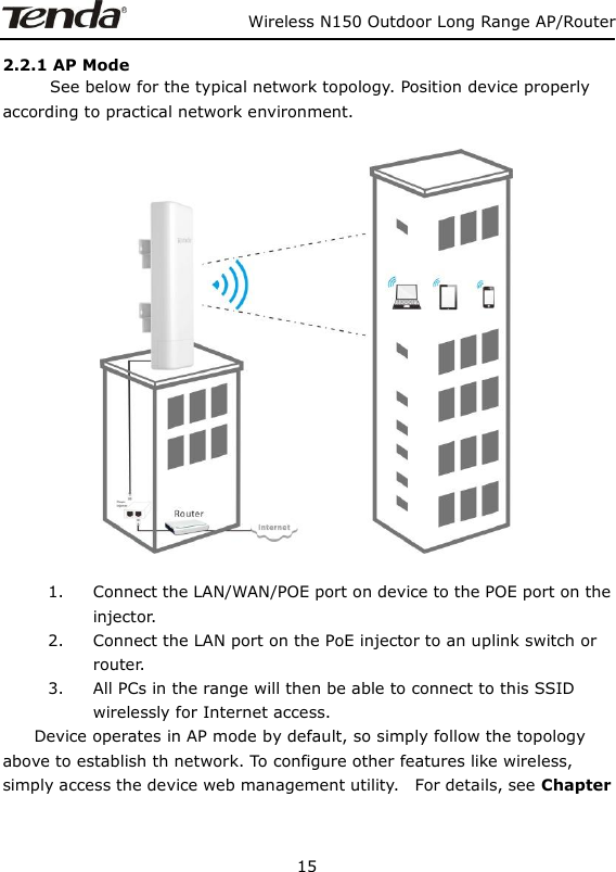                   Wireless N150 Outdoor Long Range AP/Router 15  2.2.1 AP Mode       See below for the typical network topology. Position device properly according to practical network environment.    1. Connect the LAN/WAN/POE port on device to the POE port on the injector. 2. Connect the LAN port on the PoE injector to an uplink switch or router.   3. All PCs in the range will then be able to connect to this SSID wirelessly for Internet access.     Device operates in AP mode by default, so simply follow the topology above to establish th network. To configure other features like wireless, simply access the device web management utility.    For details, see Chapter              