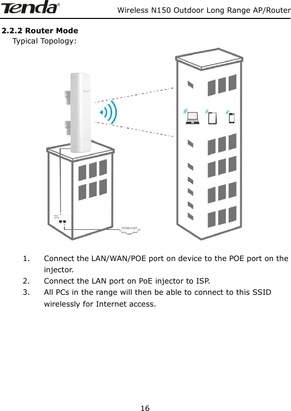                   Wireless N150 Outdoor Long Range AP/Router 16  2.2.2 Router Mode    Typical Topology:   1. Connect the LAN/WAN/POE port on device to the POE port on the injector. 2. Connect the LAN port on PoE injector to ISP. 3. All PCs in the range will then be able to connect to this SSID wirelessly for Internet access.         