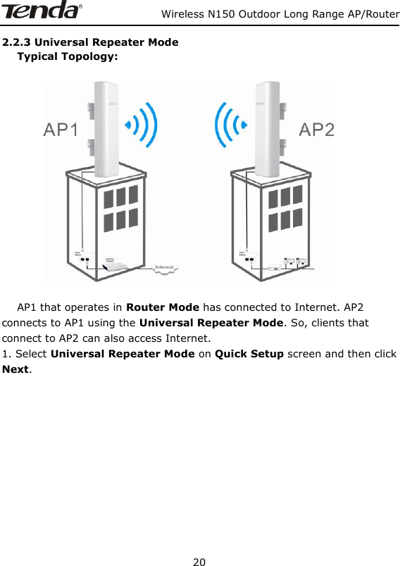                   Wireless N150 Outdoor Long Range AP/Router 20  2.2.3 Universal Repeater Mode    Typical Topology:                     AP1 that operates in Router Mode has connected to Internet. AP2 connects to AP1 using the Universal Repeater Mode. So, clients that connect to AP2 can also access Internet.   1. Select Universal Repeater Mode on Quick Setup screen and then click   Next.       