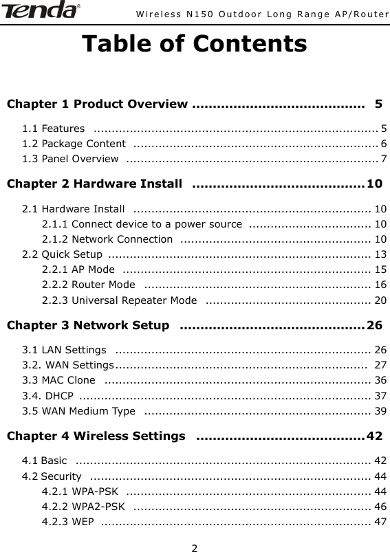              Wireless N150 Outdoor Long Range AP/Router  2  Table of Contents  Chapter 1 Product Overview ..........................................   5 1.1 Features   ............................................................................... 5 1.2 Package Content   .................................................................... 6 1.3 Panel Overview   ...................................................................... 7 Chapter 2 Hardware Install   .......................................... 10 2.1 Hardware Install   .................................................................. 10 2.1.1 Connect device to a power source   .................................. 10 2.1.2 Network Connection   ..................................................... 10 2.2 Quick Setup  ......................................................................... 13 2.2.1 AP Mode   ..................................................................... 15 2.2.2 Router Mode   ............................................................... 16 2.2.3 Universal Repeater Mode   .............................................. 20 Chapter 3 Network Setup   ............................................. 26 3.1 LAN Settings   ....................................................................... 26 3.2. WAN Settings ......................................................................   27 3.3 MAC Clone   .......................................................................... 36 3.4. DHCP   ................................................................................. 37 3.5 WAN Medium Type   ............................................................... 39 Chapter 4 Wireless Settings   ......................................... 42 4.1 Basic   .................................................................................. 42 4.2 Security   .............................................................................. 44 4.2.1 WPA-PSK   .................................................................... 44 4.2.2 WPA2-PSK   .................................................................. 46 4.2.3 WEP   ........................................................................... 47 