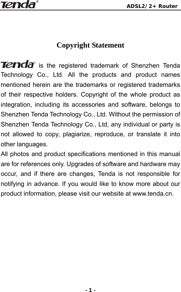                               ADSL2/2+ Router  -1 -   Copyright Statement   is the registered trademark of Shenzhen Tenda Technology Co., Ltd. All the products and product names mentioned herein are the trademarks or registered trademarks of their respective holders. Copyright of the whole product as integration, including its accessories and software, belongs to Shenzhen Tenda Technology Co., Ltd. Without the permission of Shenzhen Tenda Technology Co., Ltd, any individual or party is not allowed to copy, plagiarize, reproduce, or translate it into other languages. All photos and product specifications mentioned in this manual are for references only. Upgrades of software and hardware may occur, and if there are changes, Tenda is not responsible for notifying in advance. If you would like to know more about our product information, please visit our website at www.tenda.cn.  