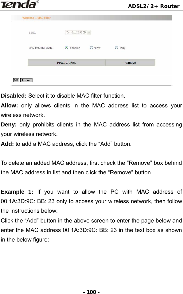                                ADSL2/2+ Router  - 100 - Disabled: Select it to disable MAC filter function. Allow:  only allows clients in the MAC address list to access your wireless network. Deny: only prohibits clients in the MAC address list from accessing your wireless network. Add: to add a MAC address, click the “Add” button.     To delete an added MAC address, first check the “Remove” box behind the MAC address in list and then click the “Remove” button.  Example 1: If you want to allow the PC with MAC address of 00:1A:3D:9C: BB: 23 only to access your wireless network, then follow the instructions below: Click the “Add” button in the above screen to enter the page below and enter the MAC address 00:1A:3D:9C: BB: 23 in the text box as shown in the below figure: 