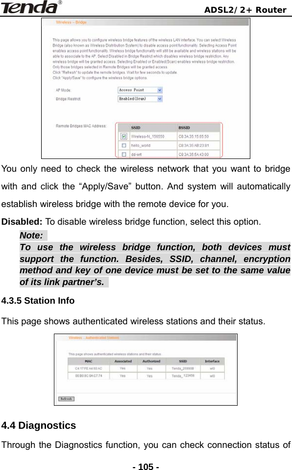                                ADSL2/2+ Router  - 105 - You only need to check the wireless network that you want to bridge with and click the “Apply/Save” button. And system will automatically establish wireless bridge with the remote device for you. Disabled: To disable wireless bridge function, select this option. Note:  To use the wireless bridge function, both devices must support the function. Besides, SSID, channel, encryption method and key of one device must be set to the same value of its link partner’s.   4.3.5 Station Info This page shows authenticated wireless stations and their status.  4.4 Diagnostics Through the Diagnostics function, you can check connection status of 