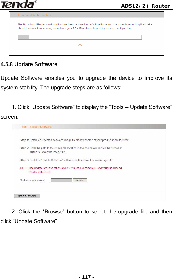                                ADSL2/2+ Router  - 117 - 4.5.8 Update Software Update Software enables you to upgrade the device to improve its system stability. The upgrade steps are as follows:  1. Click “Update Software” to display the “Tools -- Update Software” screen.  2. Click the “Browse” button to select the upgrade file and then click “Update Software”. 