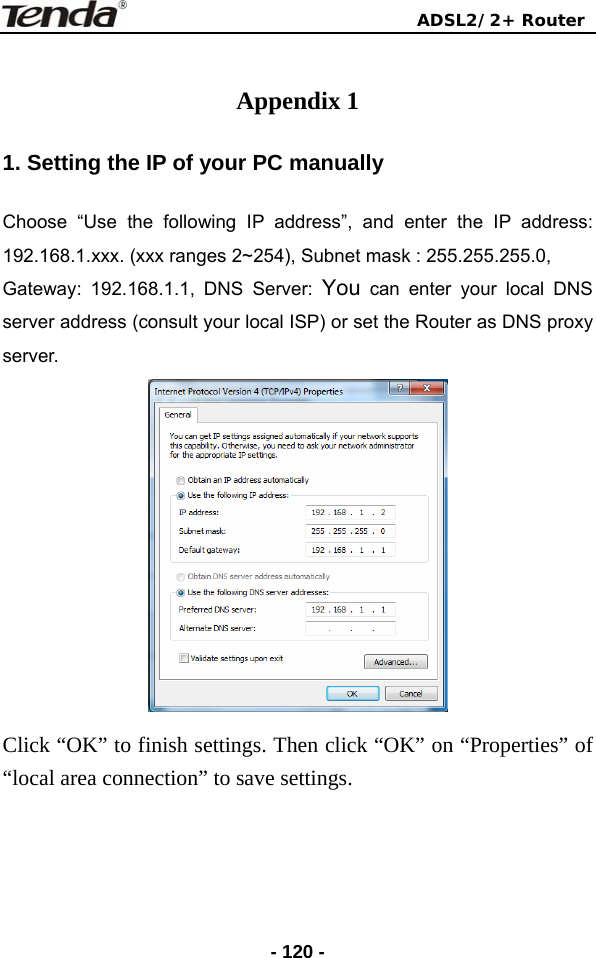                                ADSL2/2+ Router  - 120 - Appendix 1 1. Setting the IP of your PC manually Choose “Use the following IP address”, and enter the IP address: 192.168.1.xxx. (xxx ranges 2~254), Subnet mask : 255.255.255.0, Gateway: 192.168.1.1, DNS Server: You can enter your local DNS server address (consult your local ISP) or set the Router as DNS proxy server.  Click “OK” to finish settings. Then click “OK” on “Properties” of “local area connection” to save settings.  