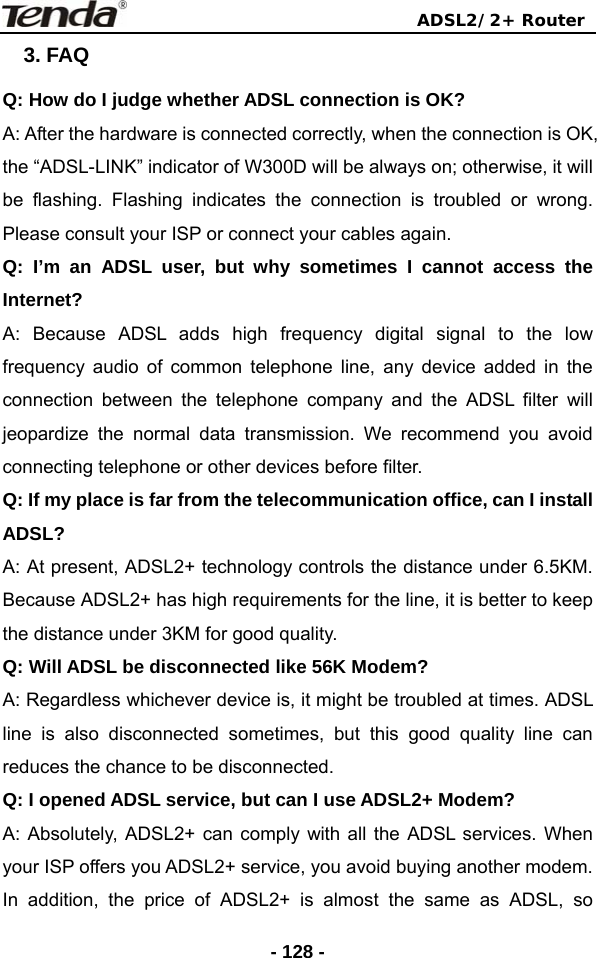                                ADSL2/2+ Router  - 128 -3. FAQ Q: How do I judge whether ADSL connection is OK? A: After the hardware is connected correctly, when the connection is OK, the “ADSL-LINK” indicator of W300D will be always on; otherwise, it will be flashing. Flashing indicates the connection is troubled or wrong. Please consult your ISP or connect your cables again. Q: I’m an ADSL user, but why sometimes I cannot access the Internet? A: Because ADSL adds high frequency digital signal to the low frequency audio of common telephone line, any device added in the connection between the telephone company and the ADSL filter will jeopardize the normal data transmission. We recommend you avoid connecting telephone or other devices before filter. Q: If my place is far from the telecommunication office, can I install ADSL? A: At present, ADSL2+ technology controls the distance under 6.5KM. Because ADSL2+ has high requirements for the line, it is better to keep the distance under 3KM for good quality. Q: Will ADSL be disconnected like 56K Modem? A: Regardless whichever device is, it might be troubled at times. ADSL line is also disconnected sometimes, but this good quality line can reduces the chance to be disconnected. Q: I opened ADSL service, but can I use ADSL2+ Modem? A: Absolutely, ADSL2+ can comply with all the ADSL services. When your ISP offers you ADSL2+ service, you avoid buying another modem. In addition, the price of ADSL2+ is almost the same as ADSL, so 