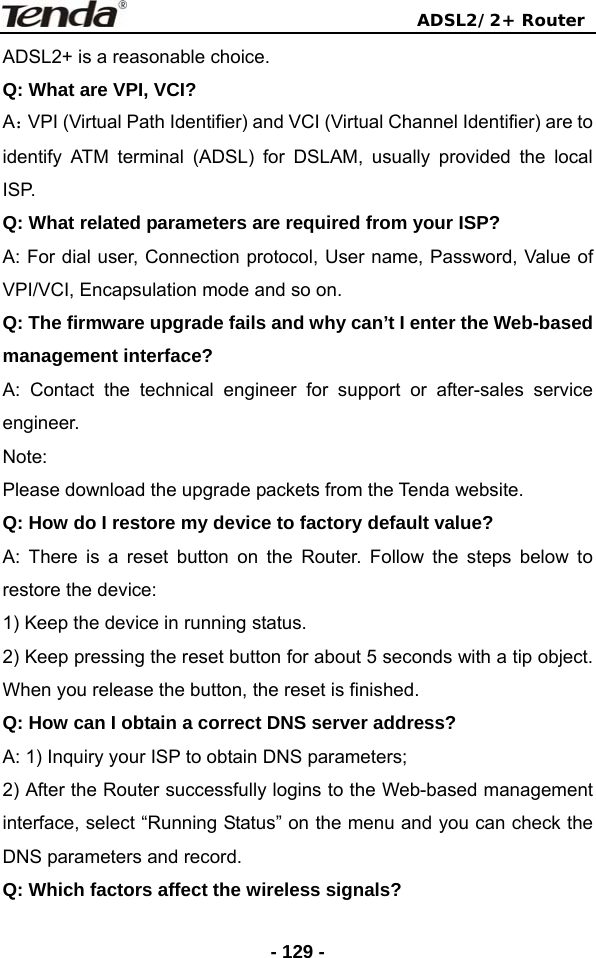                                ADSL2/2+ Router  - 129 -ADSL2+ is a reasonable choice. Q: What are VPI, VCI? A：VPI (Virtual Path Identifier) and VCI (Virtual Channel Identifier) are to identify ATM terminal (ADSL) for DSLAM, usually provided the local ISP. Q: What related parameters are required from your ISP? A: For dial user, Connection protocol, User name, Password, Value of VPI/VCI, Encapsulation mode and so on. Q: The firmware upgrade fails and why can’t I enter the Web-based management interface? A: Contact the technical engineer for support or after-sales service engineer. Note: Please download the upgrade packets from the Tenda website. Q: How do I restore my device to factory default value? A: There is a reset button on the Router. Follow the steps below to restore the device: 1) Keep the device in running status. 2) Keep pressing the reset button for about 5 seconds with a tip object. When you release the button, the reset is finished. Q: How can I obtain a correct DNS server address? A: 1) Inquiry your ISP to obtain DNS parameters; 2) After the Router successfully logins to the Web-based management interface, select “Running Status” on the menu and you can check the DNS parameters and record. Q: Which factors affect the wireless signals? 