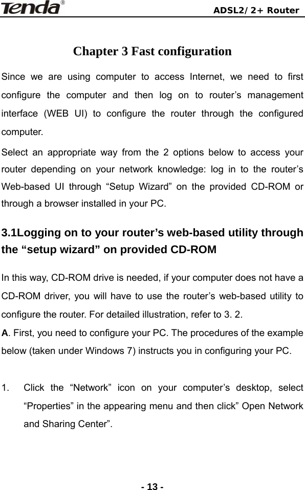                                ADSL2/2+ Router  - 13 - Chapter 3 Fast configuration Since we are using computer to access Internet, we need to first configure the computer and then log on to router’s management interface (WEB UI) to configure the router through the configured computer. Select an appropriate way from the 2 options below to access your router depending on your network knowledge: log in to the router’s Web-based UI through “Setup Wizard” on the provided CD-ROM or through a browser installed in your PC. 3.1Logging on to your router’s web-based utility through the “setup wizard” on provided CD-ROM In this way, CD-ROM drive is needed, if your computer does not have a CD-ROM driver, you will have to use the router’s web-based utility to configure the router. For detailed illustration, refer to 3. 2. A. First, you need to configure your PC. The procedures of the example below (taken under Windows 7) instructs you in configuring your PC.    1.  Click the “Network” icon on your computer’s desktop, select “Properties” in the appearing menu and then click” Open Network and Sharing Center”.    