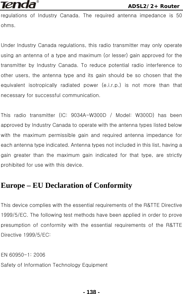                                ADSL2/2+ Router  - 138 -regulations  of  Industry  Canada.  The  required  antenna  impedance  is  50 ohms.  Under Industry Canada regulations, this radio transmitter may only operate using an antenna of a type and maximum (or lesser) gain approved for the transmitter  by  Industry  Canada.  To  reduce  potential  radio  interference  to other  users,  the  antenna  type  and  its  gain  should  be  so  chosen  that  the equivalent  isotropically  radiated  power  (e.i.r.p.)  is  not  more  than  that necessary for successful communication.  This radio transmitter (IC: 9034A-W300D / Model: W300D) has been approved by Industry Canada to operate with the antenna types listed below with the maximum permissible gain and required antenna impedance  for each antenna type indicated. Antenna types not included in this list, having a gain greater than the maximum gain indicated for that type, are  strictly prohibited for use with this device.  Europe – EU Declaration of Conformity  This device complies with the essential requirements of the R&amp;TTE Directive 1999/5/EC. The following test methods have been applied in order to prove presumption  of  conformity  with  the  essential  requirements  of  the  R&amp;TTE Directive 1999/5/EC:  EN 60950-1: 2006 Safety of Information Technology Equipment  