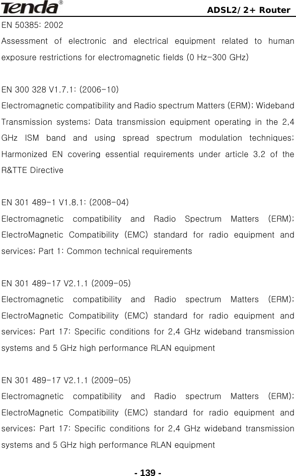                                ADSL2/2+ Router  - 139 -EN 50385: 2002 Assessment  of  electronic  and  electrical  equipment  related  to  human exposure restrictions for electromagnetic fields (0 Hz-300 GHz)  EN 300 328 V1.7.1: (2006-10) Electromagnetic compatibility and Radio spectrum Matters (ERM); Wideband Transmission  systems;  Data  transmission  equipment  operating  in  the  2,4 GHz  ISM  band  and  using  spread  spectrum  modulation  techniques; Harmonized  EN  covering  essential  requirements  under  article  3.2 of the R&amp;TTE Directive  EN 301 489-1 V1.8.1: (2008-04) Electromagnetic  compatibility  and  Radio  Spectrum  Matters  (ERM); ElectroMagnetic  Compatibility  (EMC)  standard  for  radio  equipment  and services; Part 1: Common technical requirements  EN 301 489-17 V2.1.1 (2009-05)   Electromagnetic  compatibility  and  Radio  spectrum  Matters  (ERM); ElectroMagnetic  Compatibility  (EMC)  standard  for  radio  equipment  and services; Part 17: Specific conditions for 2,4 GHz wideband transmission systems and 5 GHz high performance RLAN equipment  EN 301 489-17 V2.1.1 (2009-05)   Electromagnetic  compatibility  and  Radio  spectrum  Matters  (ERM); ElectroMagnetic  Compatibility  (EMC)  standard  for  radio  equipment  and services; Part 17: Specific conditions for 2,4 GHz wideband transmission systems and 5 GHz high performance RLAN equipment 