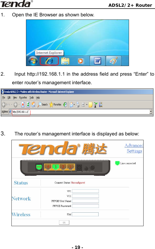                                ADSL2/2+ Router  - 19 -1.  Open the IE Browser as shown below.  2.  Input http://192.168.1.1 in the address field and press “Enter” to enter router’s management interface.   3.    The router’s management interface is displayed as below:  