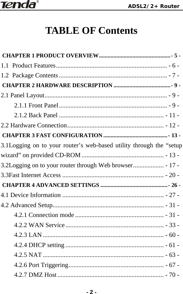                                ADSL2/2+ Router  -2 - TABLE OF Contents  CHAPTER 1 PRODUCT OVERVIEW.................................................- 5 - 1.1 Product Features..................................................................... - 6 - 1.2 Package Contents................................................................... - 7 - CHAPTER 2 HARDWARE DESCRIPTION .......................................- 9 - 2.1 Panel Layout............................................................................ - 9 - 2.1.1 Front Panel................................................................... - 9 - 2.1.2 Back Panel ................................................................. - 11 - 2.2 Hardware Connection............................................................ - 12 - CHAPTER 3 FAST CONFIGURATION ............................................- 13 - 3.1Logging on to your router’s web-based utility through the “setup wizard” on provided CD-ROM................................................... - 13 - 3.2Logging on to your router through Web browser................... - 17 - 3.3Fast Internet Access ............................................................... - 20 - CHAPTER 4 ADVANCED SETTINGS ..............................................- 26 - 4.1 Device Information ............................................................... - 27 - 4.2 Advanced Setup..................................................................... - 31 - 4.2.1 Connection mode ....................................................... - 31 - 4.2.2 WAN Service............................................................. - 33 - 4.2.3 LAN........................................................................... - 60 - 4.2.4 DHCP setting ............................................................. - 61 - 4.2.5 NAT........................................................................... - 63 - 4.2.6 Port Triggering........................................................... - 67 - 4.2.7 DMZ Host.................................................................. - 70 - 
