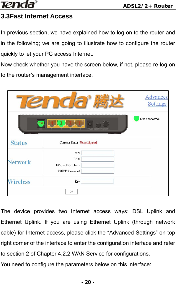                                ADSL2/2+ Router  - 20 -3.3Fast Internet Access In previous section, we have explained how to log on to the router and in the following; we are going to illustrate how to configure the router quickly to let your PC access Internet. Now check whether you have the screen below, if not, please re-log on to the router’s management interface.    The device provides two Internet access ways: DSL Uplink and Ethernet Uplink. If you are using Ethernet Uplink (through network cable) for Internet access, please click the “Advanced Settings” on top right corner of the interface to enter the configuration interface and refer to section 2 of Chapter 4.2.2 WAN Service for configurations.   You need to configure the parameters below on this interface: 