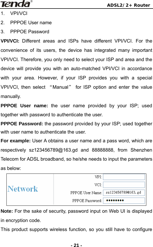                                ADSL2/2+ Router  - 21 -1. VPI/VCI 2.  PPPOE User name 3. PPPOE Password VPI/VCI:  Different areas and ISPs have different VPI/VCI. For the convenience of its users, the device has integrated many important VPI/VCI. Therefore, you only need to select your ISP and area and the device will provide you with an auto-matched VPI/VCI in accordance with your area. However, if your ISP provides you with a special VPI/VCI, then select “Manual” for ISP option and enter the value manually. PPPOE User name: the user name provided by your ISP; used together with password to authenticate the user. PPPOE Password: the password provided by your ISP; used together with user name to authenticate the user. For example: User A obtains a user name and a pass word, which are respectively sz123456789@163.gd and 88888888, from Shenzhen Telecom for ADSL broadband, so he/she needs to input the parameters as below:  Note: For the sake of security, password input on Web UI is displayed in encryption code.   This product supports wireless function, so you still have to configure 