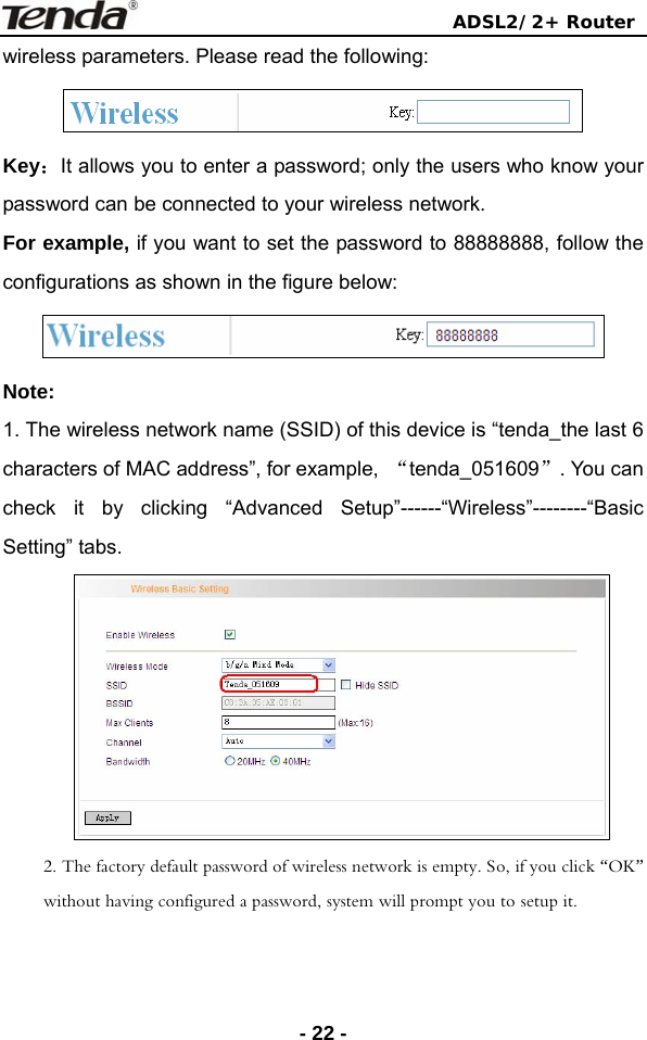                                ADSL2/2+ Router  - 22 -wireless parameters. Please read the following:  Key：It allows you to enter a password; only the users who know your password can be connected to your wireless network. For example, if you want to set the password to 88888888, follow the configurations as shown in the figure below:  Note:  1. The wireless network name (SSID) of this device is “tenda_the last 6 characters of MAC address”, for example,  “tenda_051609”. You can check it by clicking “Advanced Setup”------“Wireless”--------“Basic Setting” tabs.  2. The factory default password of wireless network is empty. So, if you click “OK” without having configured a password, system will prompt you to setup it. 