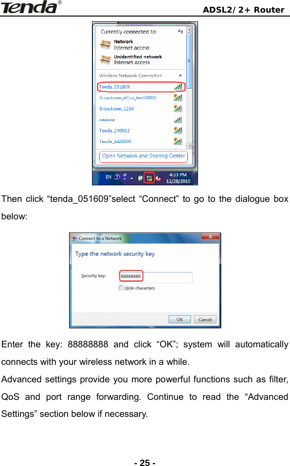                                ADSL2/2+ Router  - 25 - Then click “tenda_051609”select “Connect” to go to the dialogue box below:   Enter the key: 88888888 and click “OK”; system will automatically connects with your wireless network in a while. Advanced settings provide you more powerful functions such as filter, QoS and port range forwarding. Continue to read the “Advanced Settings” section below if necessary. 