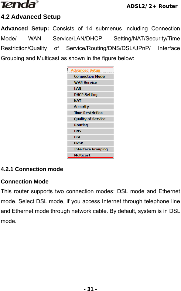                                ADSL2/2+ Router  - 31 -4.2 Advanced Setup   Advanced Setup: Consists of 14 submenus including Connection Mode/ WAN Service/LAN/DHCP Setting/NAT/Security/Time Restriction/Quality of Service/Routing/DNS/DSL/UPnP/ Interface Grouping and Multicast as shown in the figure below:  4.2.1 Connection mode   Connection Mode This router supports two connection modes: DSL mode and Ethernet mode. Select DSL mode, if you access Internet through telephone line and Ethernet mode through network cable. By default, system is in DSL mode. 