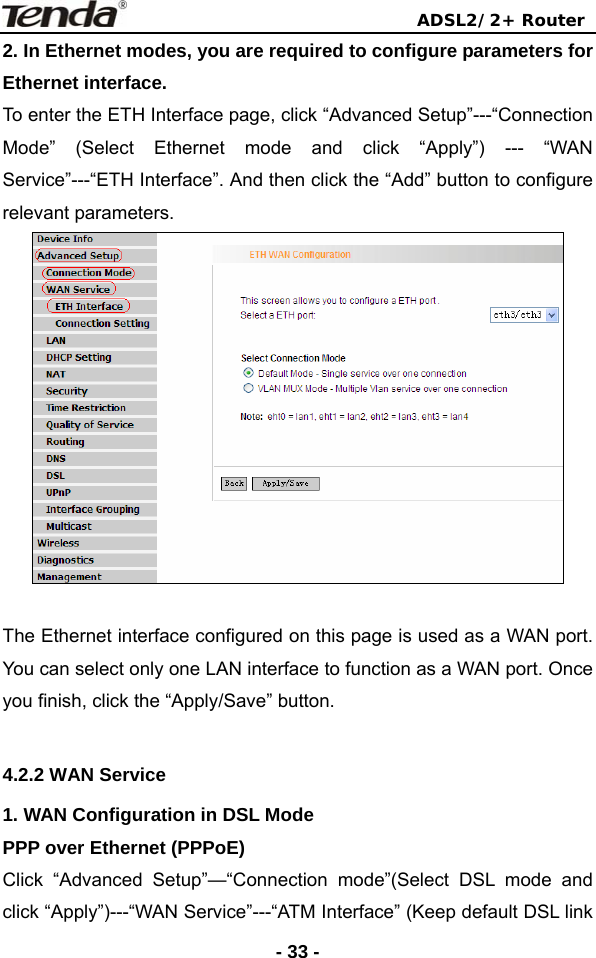                                ADSL2/2+ Router  - 33 -2. In Ethernet modes, you are required to configure parameters for Ethernet interface. To enter the ETH Interface page, click “Advanced Setup”---“Connection Mode” (Select Ethernet mode and click “Apply”) --- “WAN Service”---“ETH Interface”. And then click the “Add” button to configure relevant parameters.   The Ethernet interface configured on this page is used as a WAN port. You can select only one LAN interface to function as a WAN port. Once you finish, click the “Apply/Save” button.  4.2.2 WAN Service   1. WAN Configuration in DSL Mode PPP over Ethernet (PPPoE) Click “Advanced Setup”—“Connection mode”(Select DSL mode and click “Apply”)---“WAN Service”---“ATM Interface” (Keep default DSL link 