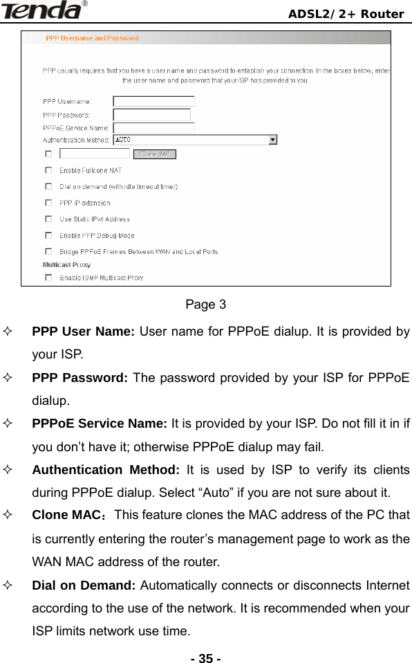                                ADSL2/2+ Router  - 35 - Page 3  PPP User Name: User name for PPPoE dialup. It is provided by your ISP.  PPP Password: The password provided by your ISP for PPPoE dialup.  PPPoE Service Name: It is provided by your ISP. Do not fill it in if you don’t have it; otherwise PPPoE dialup may fail.  Authentication Method: It is used by ISP to verify its clients during PPPoE dialup. Select “Auto” if you are not sure about it.  Clone MAC：This feature clones the MAC address of the PC that is currently entering the router’s management page to work as the WAN MAC address of the router.  Dial on Demand: Automatically connects or disconnects Internet according to the use of the network. It is recommended when your ISP limits network use time. 