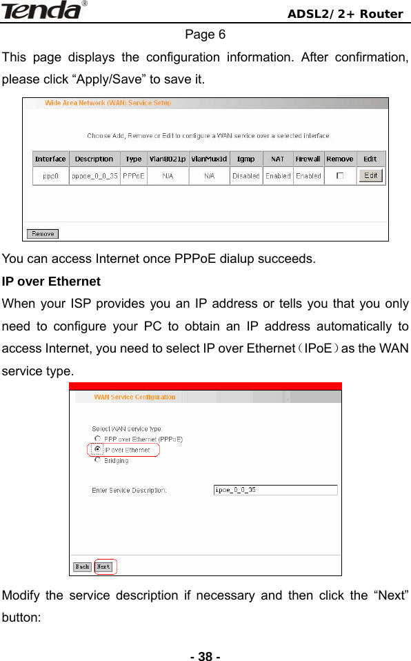                                ADSL2/2+ Router  - 38 -Page 6 This page displays the configuration information. After confirmation, please click “Apply/Save” to save it.  You can access Internet once PPPoE dialup succeeds. IP over Ethernet When your ISP provides you an IP address or tells you that you only need to configure your PC to obtain an IP address automatically to access Internet, you need to select IP over Ethernet（IPoE）as the WAN service type.  Modify the service description if necessary and then click the “Next” button: 
