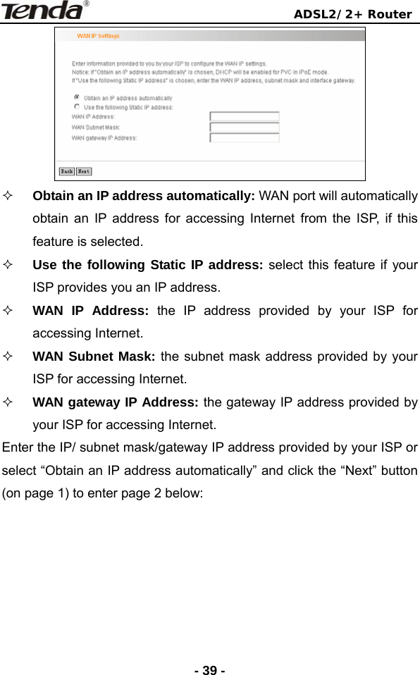                                ADSL2/2+ Router  - 39 -  Obtain an IP address automatically: WAN port will automatically obtain an IP address for accessing Internet from the ISP, if this feature is selected.  Use the following Static IP address: select this feature if your ISP provides you an IP address.  WAN IP Address: the IP address provided by your ISP for accessing Internet.  WAN Subnet Mask: the subnet mask address provided by your ISP for accessing Internet.  WAN gateway IP Address: the gateway IP address provided by your ISP for accessing Internet. Enter the IP/ subnet mask/gateway IP address provided by your ISP or select “Obtain an IP address automatically” and click the “Next” button (on page 1) to enter page 2 below: 