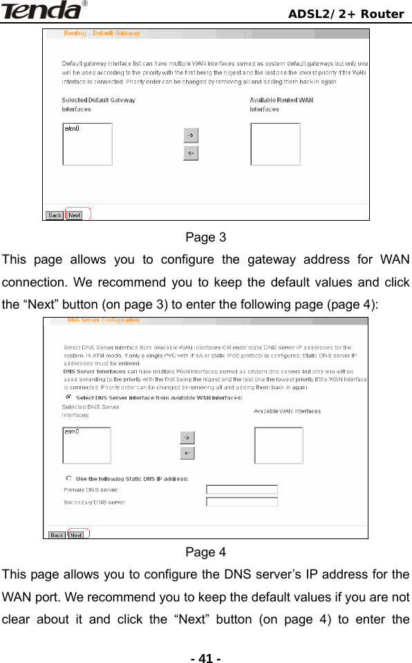                                ADSL2/2+ Router  - 41 - Page 3 This page allows you to configure the gateway address for WAN connection. We recommend you to keep the default values and click the “Next” button (on page 3) to enter the following page (page 4):  Page 4 This page allows you to configure the DNS server’s IP address for the WAN port. We recommend you to keep the default values if you are not clear about it and click the “Next” button (on page 4) to enter the 