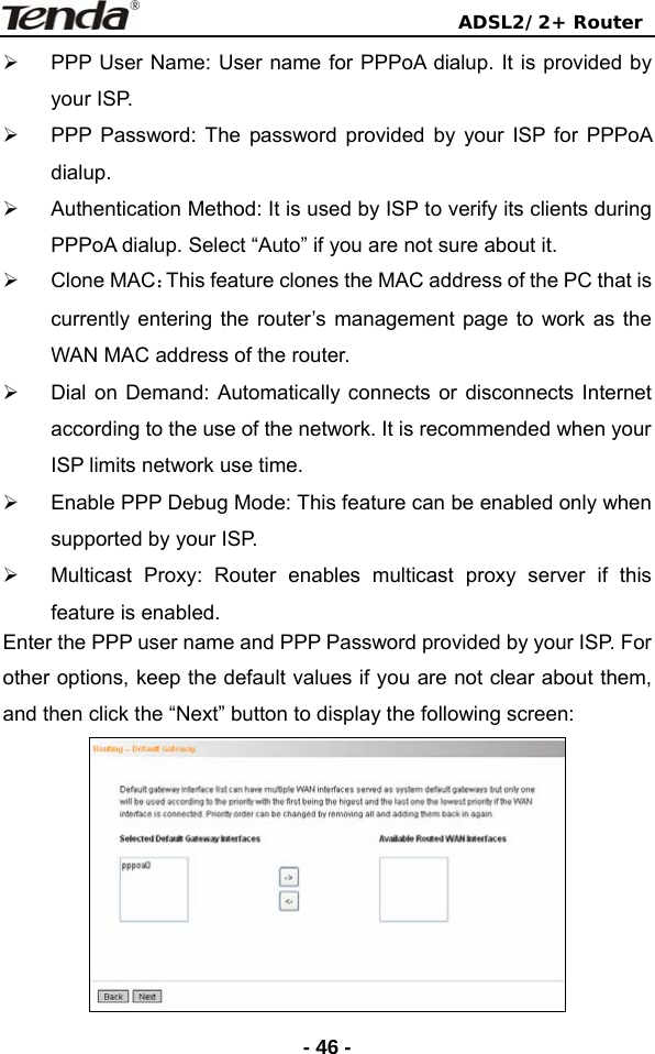                                ADSL2/2+ Router  - 46 -¾  PPP User Name: User name for PPPoA dialup. It is provided by your ISP. ¾  PPP Password: The password provided by your ISP for PPPoA dialup. ¾  Authentication Method: It is used by ISP to verify its clients during PPPoA dialup. Select “Auto” if you are not sure about it. ¾ Clone MAC：This feature clones the MAC address of the PC that is currently entering the router’s management page to work as the WAN MAC address of the router. ¾  Dial on Demand: Automatically connects or disconnects Internet according to the use of the network. It is recommended when your ISP limits network use time. ¾  Enable PPP Debug Mode: This feature can be enabled only when supported by your ISP.   ¾  Multicast Proxy: Router enables multicast proxy server if this feature is enabled. Enter the PPP user name and PPP Password provided by your ISP. For other options, keep the default values if you are not clear about them, and then click the “Next” button to display the following screen:  