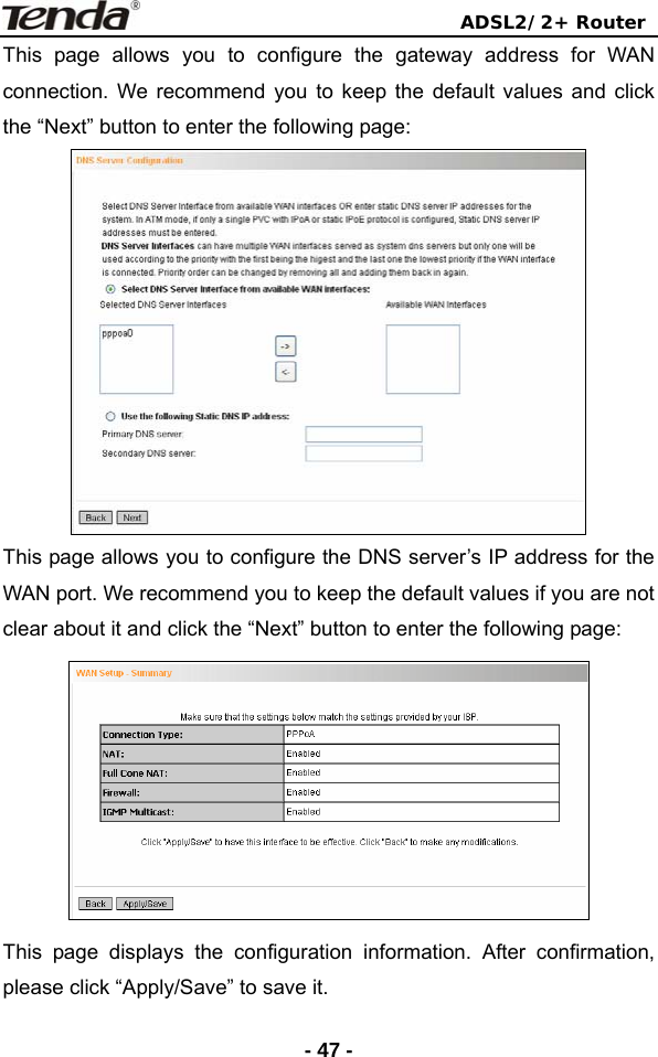                                ADSL2/2+ Router  - 47 -This page allows you to configure the gateway address for WAN connection. We recommend you to keep the default values and click the “Next” button to enter the following page:  This page allows you to configure the DNS server’s IP address for the WAN port. We recommend you to keep the default values if you are not clear about it and click the “Next” button to enter the following page:  This page displays the configuration information. After confirmation, please click “Apply/Save” to save it. 