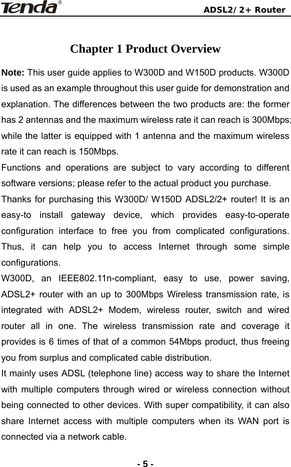                                ADSL2/2+ Router  -5 - Chapter 1 Product Overview Note: This user guide applies to W300D and W150D products. W300D is used as an example throughout this user guide for demonstration and explanation. The differences between the two products are: the former has 2 antennas and the maximum wireless rate it can reach is 300Mbps; while the latter is equipped with 1 antenna and the maximum wireless rate it can reach is 150Mbps.   Functions and operations are subject to vary according to different software versions; please refer to the actual product you purchase.   Thanks for purchasing this W300D/ W150D ADSL2/2+ router! It is an easy-to install gateway device, which provides easy-to-operate configuration interface to free you from complicated configurations. Thus, it can help you to access Internet through some simple configurations. W300D, an IEEE802.11n-compliant, easy to use, power saving,  ADSL2+ router with an up to 300Mbps Wireless transmission rate, is integrated with ADSL2+ Modem, wireless router, switch and wired router all in one. The wireless transmission rate and coverage it provides is 6 times of that of a common 54Mbps product, thus freeing you from surplus and complicated cable distribution.   It mainly uses ADSL (telephone line) access way to share the Internet with multiple computers through wired or wireless connection without being connected to other devices. With super compatibility, it can also share Internet access with multiple computers when its WAN port is connected via a network cable. 