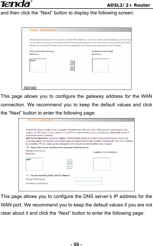                                ADSL2/2+ Router  - 55 -and then click the “Next” button to display the following screen:   This page allows you to configure the gateway address for the WAN connection. We recommend you to keep the default values and click the “Next” button to enter the following page:  This page allows you to configure the DNS server’s IP address for the WAN port. We recommend you to keep the default values if you are not clear about it and click the “Next” button to enter the following page: 