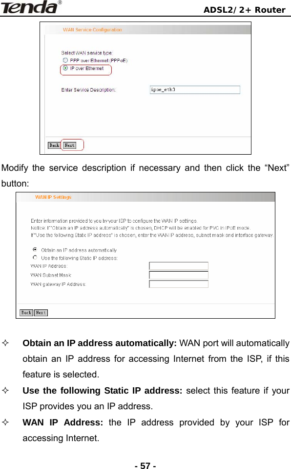                                ADSL2/2+ Router  - 57 - Modify the service description if necessary and then click the “Next” button:    Obtain an IP address automatically: WAN port will automatically obtain an IP address for accessing Internet from the ISP, if this feature is selected.  Use the following Static IP address: select this feature if your ISP provides you an IP address.  WAN IP Address: the IP address provided by your ISP for accessing Internet. 