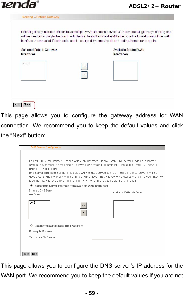                                ADSL2/2+ Router  - 59 - This page allows you to configure the gateway address for WAN connection. We recommend you to keep the default values and click the “Next” button:  This page allows you to configure the DNS server’s IP address for the WAN port. We recommend you to keep the default values if you are not 
