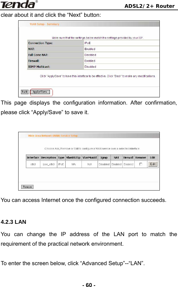                                ADSL2/2+ Router  - 60 -clear about it and click the “Next” button:  This page displays the configuration information. After confirmation, please click “Apply/Save” to save it.   You can access Internet once the configured connection succeeds.  4.2.3 LAN You can change the IP address of the LAN port to match the requirement of the practical network environment.  To enter the screen below, click “Advanced Setup”--“LAN”. 