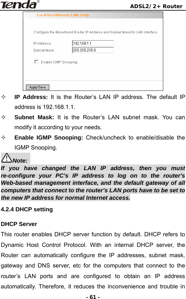                                ADSL2/2+ Router  - 61 -  IP Address: It is the Router’s LAN IP address. The default IP address is 192.168.1.1.  Subnet Mask: It is the Router’s LAN subnet mask. You can modify it according to your needs.  Enable IGMP Snooping: Check/uncheck to enable/disable the IGMP Snooping. Note:  If you have changed the LAN IP address, then you must re-configure your PC’s IP address to log on to the router’s Web-based management interface, and the default gateway of all computers that connect to the router’s LAN ports have to be set to the new IP address for normal Internet access. 4.2.4 DHCP setting DHCP Server This router enables DHCP server function by default. DHCP refers to Dynamic Host Control Protocol. With an internal DHCP server, the Router can automatically configure the IP addresses, subnet mask, gateway and DNS server, etc for the computers that connect to the router’s LAN ports and are configured to obtain an IP address automatically. Therefore, it reduces the inconvenience and trouble in 