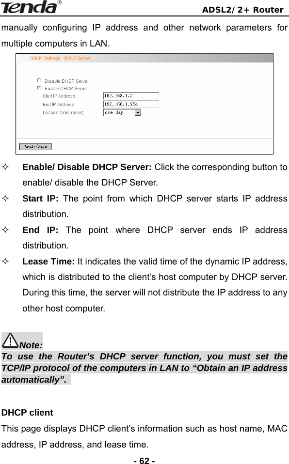                                ADSL2/2+ Router  - 62 -manually configuring IP address and other network parameters for multiple computers in LAN.   Enable/ Disable DHCP Server: Click the corresponding button to enable/ disable the DHCP Server.  Start IP: The point from which DHCP server starts IP address distribution.  End IP: The point where DHCP server ends IP address distribution.    Lease Time: It indicates the valid time of the dynamic IP address, which is distributed to the client’s host computer by DHCP server. During this time, the server will not distribute the IP address to any other host computer.  Note: To use the Router’s DHCP server function, you must set the TCP/IP protocol of the computers in LAN to “Obtain an IP address automatically”.   DHCP client This page displays DHCP client’s information such as host name, MAC address, IP address, and lease time. 