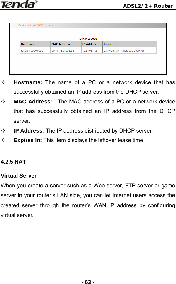                                ADSL2/2+ Router  - 63 -   Hostname: The name of a PC or a network device that has successfully obtained an IP address from the DHCP server.  MAC Address:  The MAC address of a PC or a network device that has successfully obtained an IP address from the DHCP server.  IP Address: The IP address distributed by DHCP server.      Expires In: This item displays the leftover lease time.  4.2.5 NAT Virtual Server When you create a server such as a Web server, FTP server or game server in your router’s LAN side, you can let Internet users access the created server through the router’s WAN IP address by configuring virtual server.   