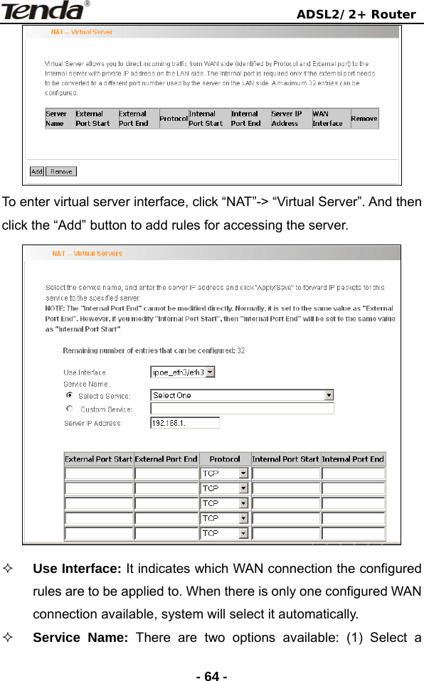                                ADSL2/2+ Router  - 64 - To enter virtual server interface, click “NAT”-&gt; “Virtual Server”. And then click the “Add” button to add rules for accessing the server.     Use Interface: It indicates which WAN connection the configured rules are to be applied to. When there is only one configured WAN connection available, system will select it automatically.  Service Name: There are two options available: (1) Select a 