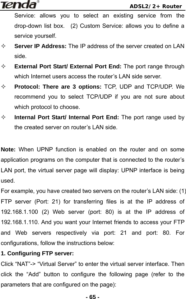                                ADSL2/2+ Router  - 65 -Service: allows you to select an existing service from the drop-down list box.  (2) Custom Service: allows you to define a service yourself.    Server IP Address: The IP address of the server created on LAN side.  External Port Start/ External Port End: The port range through which Internet users access the router’s LAN side server.    Protocol: There are 3 options: TCP, UDP and TCP/UDP. We recommend you to select TCP/UDP if you are not sure about which protocol to choose.  Internal Port Start/ Internal Port End: The port range used by the created server on router’s LAN side.  Note: When UPNP function is enabled on the router and on some application programs on the computer that is connected to the router’s LAN port, the virtual server page will display: UPNP interface is being used.  For example, you have created two servers on the router’s LAN side: (1) FTP server (Port: 21) for transferring files is at the IP address of 192.168.1.100 (2) Web server (port: 80) is at the IP address of 192.168.1.110. And you want your Internet friends to access your FTP and Web servers respectively via port: 21 and port: 80. For configurations, follow the instructions below:   1. Configuring FTP server:   Click “NAT”-&gt; “Virtual Server” to enter the virtual server interface. Then click the “Add” button to configure the following page (refer to the parameters that are configured on the page): 