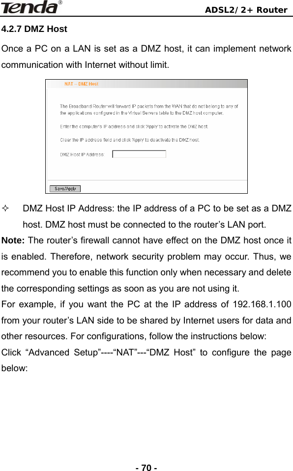                                ADSL2/2+ Router  - 70 -4.2.7 DMZ Host Once a PC on a LAN is set as a DMZ host, it can implement network communication with Internet without limit.      DMZ Host IP Address: the IP address of a PC to be set as a DMZ host. DMZ host must be connected to the router’s LAN port. Note: The router’s firewall cannot have effect on the DMZ host once it is enabled. Therefore, network security problem may occur. Thus, we recommend you to enable this function only when necessary and delete the corresponding settings as soon as you are not using it. For example, if you want the PC at the IP address of 192.168.1.100 from your router’s LAN side to be shared by Internet users for data and other resources. For configurations, follow the instructions below: Click “Advanced Setup”----“NAT”---“DMZ Host” to configure the page below:  