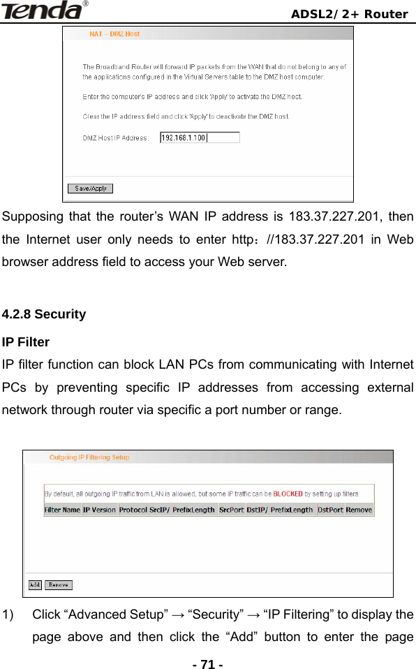                                ADSL2/2+ Router  - 71 - Supposing that the router’s WAN IP address is 183.37.227.201, then the Internet user only needs to enter http：//183.37.227.201 in Web browser address field to access your Web server.    4.2.8 Security   IP Filter IP filter function can block LAN PCs from communicating with Internet PCs by preventing specific IP addresses from accessing external network through router via specific a port number or range.       1)  Click “Advanced Setup” → “Security” → “IP Filtering” to display the page above and then click the “Add” button to enter the page 