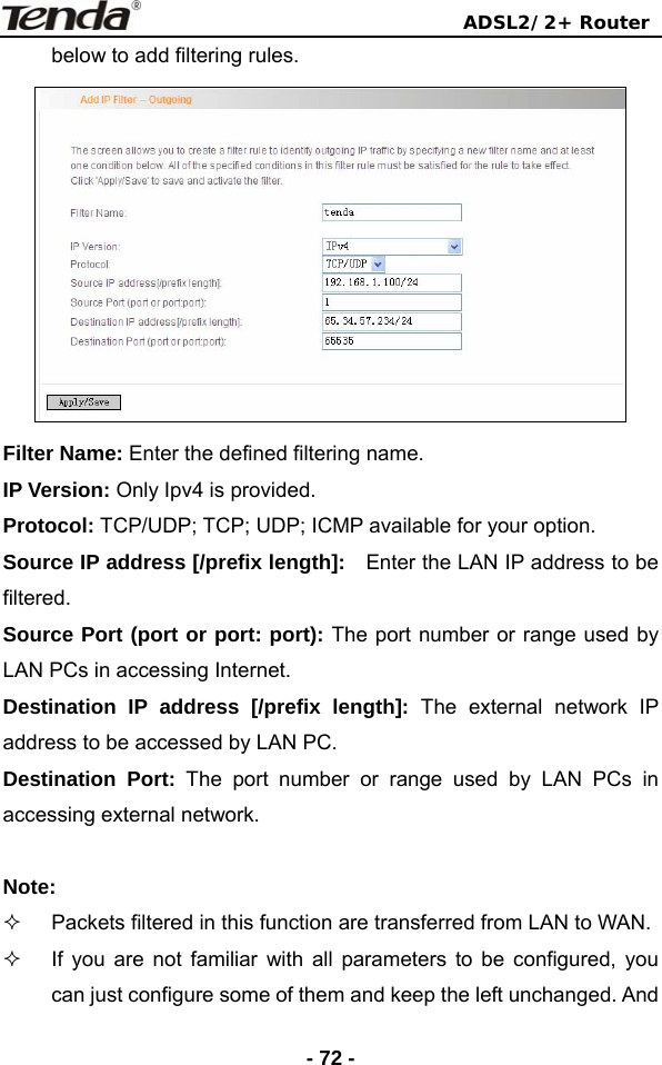                                ADSL2/2+ Router  - 72 -below to add filtering rules.    Filter Name: Enter the defined filtering name. IP Version: Only Ipv4 is provided. Protocol: TCP/UDP; TCP; UDP; ICMP available for your option. Source IP address [/prefix length]:    Enter the LAN IP address to be filtered. Source Port (port or port: port): The port number or range used by LAN PCs in accessing Internet.   Destination IP address [/prefix length]: The external network IP address to be accessed by LAN PC. Destination Port: The port number or range used by LAN PCs in accessing external network.  Note:   Packets filtered in this function are transferred from LAN to WAN.   If you are not familiar with all parameters to be configured, you can just configure some of them and keep the left unchanged. And 