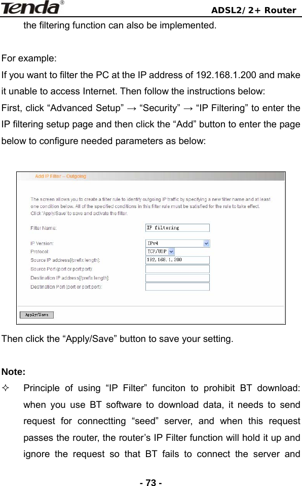                                ADSL2/2+ Router  - 73 -the filtering function can also be implemented.  For example: If you want to filter the PC at the IP address of 192.168.1.200 and make it unable to access Internet. Then follow the instructions below: First, click “Advanced Setup” → “Security” → “IP Filtering” to enter the IP filtering setup page and then click the “Add” button to enter the page below to configure needed parameters as below:   Then click the “Apply/Save” button to save your setting.    Note:    Principle of using “IP Filter” funciton to prohibit BT download: when you use BT software to download data, it needs to send request for connectting “seed” server, and when this request passes the router, the router’s IP Filter function will hold it up and ignore the request so that BT fails to connect the server and 