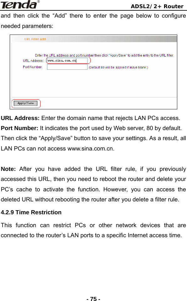                                ADSL2/2+ Router  - 75 -and then click the “Add” there to enter the page below to configure needed parameters:  URL Address: Enter the domain name that rejects LAN PCs access. Port Number: It indicates the port used by Web server, 80 by default. Then click the “Apply/Save” button to save your settings. As a result, all LAN PCs can not access www.sina.com.cn.  Note:  After you have added the URL filter rule, if you previously accessed this URL, then you need to reboot the router and delete your PC’s cache to activate the function. However, you can access the deleted URL without rebooting the router after you delete a filter rule. 4.2.9 Time Restriction This function can restrict PCs or other network devices that are connected to the router’s LAN ports to a specific Internet access time.    