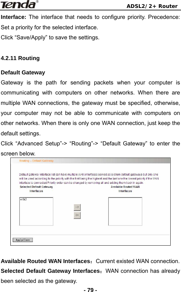                                ADSL2/2+ Router  - 79 -Interface: The interface that needs to configure priority. Precedence: Set a priority for the selected interface. Click “Save/Apply” to save the settings.  4.2.11 Routing Default Gateway Gateway is the path for sending packets when your computer is communicating with computers on other networks. When there are multiple WAN connections, the gateway must be specified, otherwise, your computer may not be able to communicate with computers on other networks. When there is only one WAN connection, just keep the default settings. Click “Advanced Setup”-&gt; “Routing”-&gt; “Default Gateway” to enter the screen below.   Available Routed WAN Interfaces：Current existed WAN connection.   Selected Default Gateway Interfaces：WAN connection has already been selected as the gateway. 