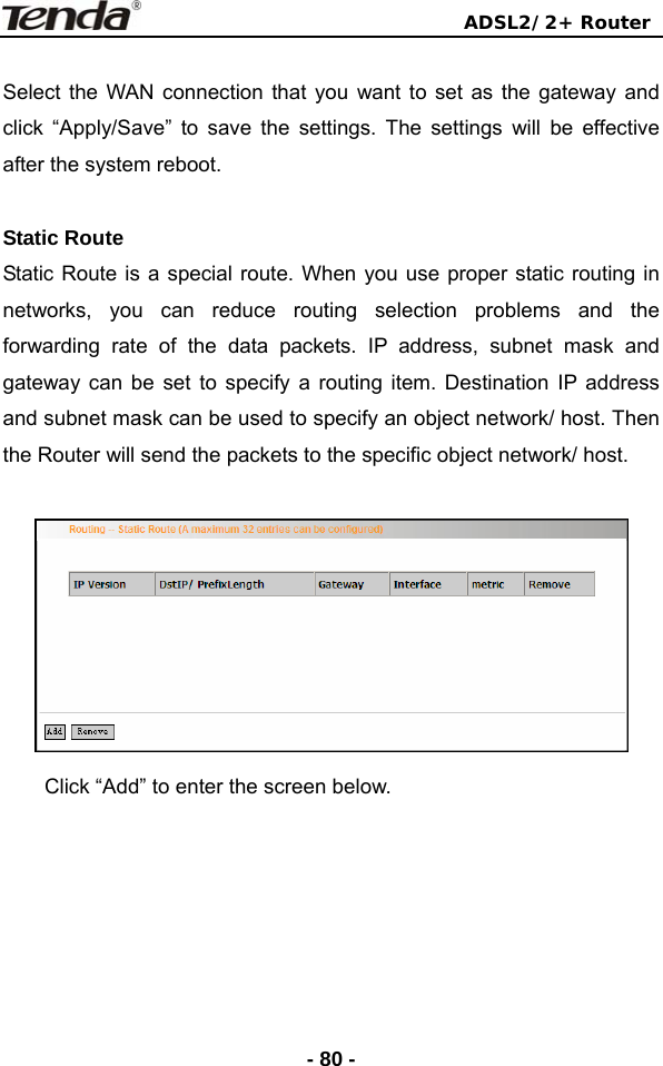                                ADSL2/2+ Router  - 80 - Select the WAN connection that you want to set as the gateway and click “Apply/Save” to save the settings. The settings will be effective after the system reboot.  Static Route Static Route is a special route. When you use proper static routing in networks, you can reduce routing selection problems and the forwarding rate of the data packets. IP address, subnet mask and gateway can be set to specify a routing item. Destination IP address and subnet mask can be used to specify an object network/ host. Then the Router will send the packets to the specific object network/ host.   Click “Add” to enter the screen below.  
